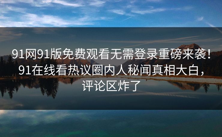 91网91版免费观看无需登录重磅来袭！91在线看热议圈内人秘闻真相大白，评论区炸了