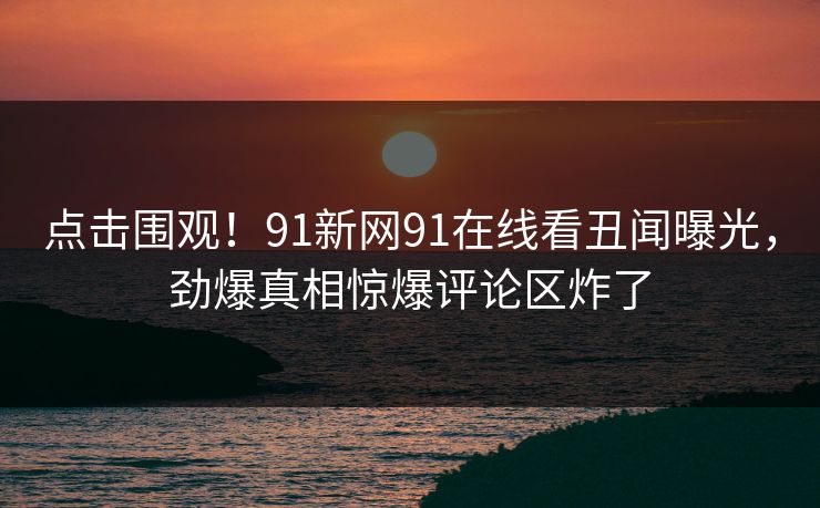 点击围观！91新网91在线看丑闻曝光，劲爆真相惊爆评论区炸了