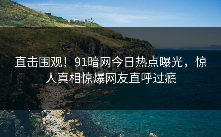 直击围观！91暗网今日热点曝光，惊人真相惊爆网友直呼过瘾