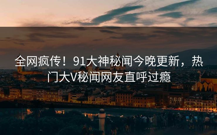 全网疯传！91大神秘闻今晚更新，热门大V秘闻网友直呼过瘾