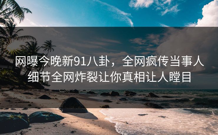 网曝今晚新91八卦，全网疯传当事人细节全网炸裂让你真相让人瞠目