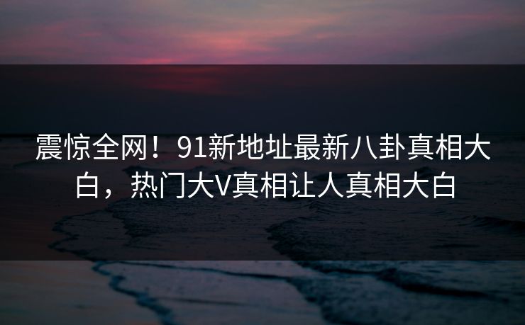 震惊全网！91新地址最新八卦真相大白，热门大V真相让人真相大白