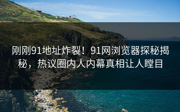 刚刚91地址炸裂！91网浏览器探秘揭秘，热议圈内人内幕真相让人瞠目