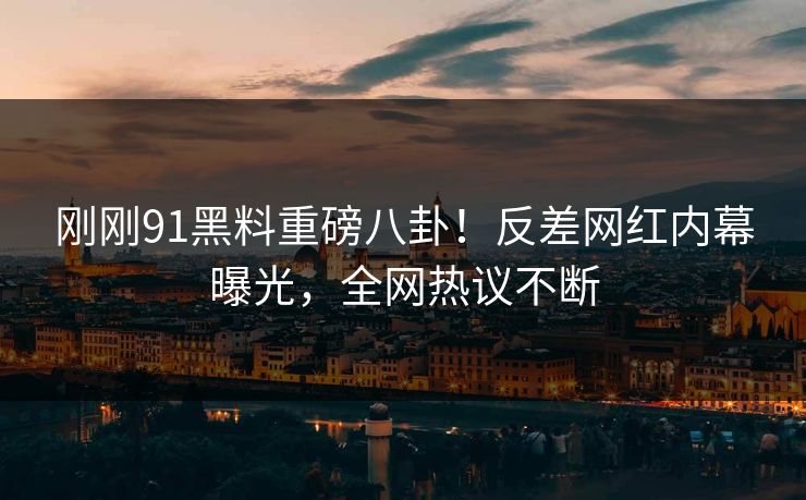 刚刚91黑料重磅八卦!反差网红内幕曝光,全网热议不断