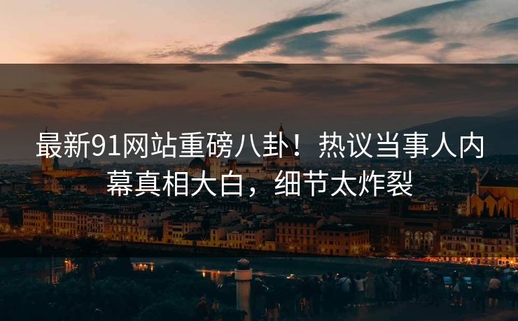 最新91网站重磅八卦！热议当事人内幕真相大白，细节太炸裂