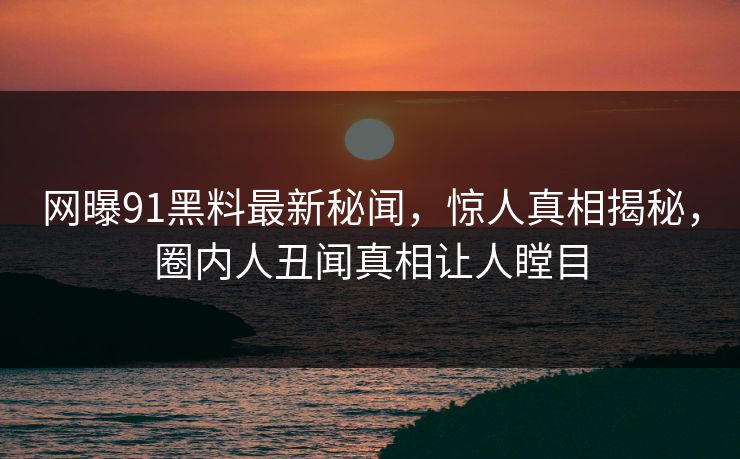 网曝91黑料最新秘闻，惊人真相揭秘，圈内人丑闻真相让人瞠目