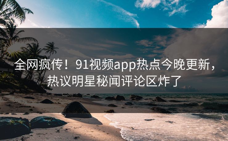 全网疯传！91视频app热点今晚更新，热议明星秘闻评论区炸了