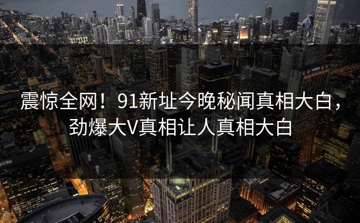 震惊全网！91新址今晚秘闻真相大白，劲爆大V真相让人真相大白