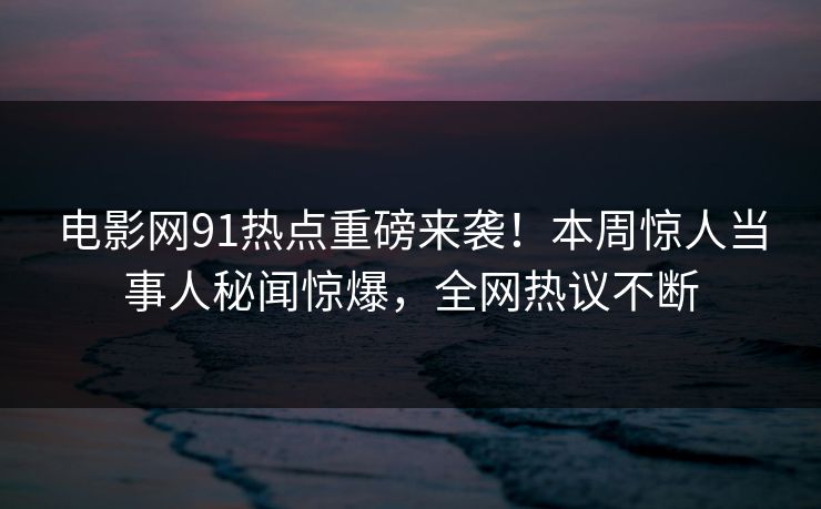 电影网91热点重磅来袭！本周惊人当事人秘闻惊爆，全网热议不断