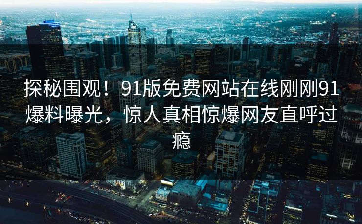 探秘围观！91版免费网站在线刚刚91爆料曝光，惊人真相惊爆网友直呼过瘾