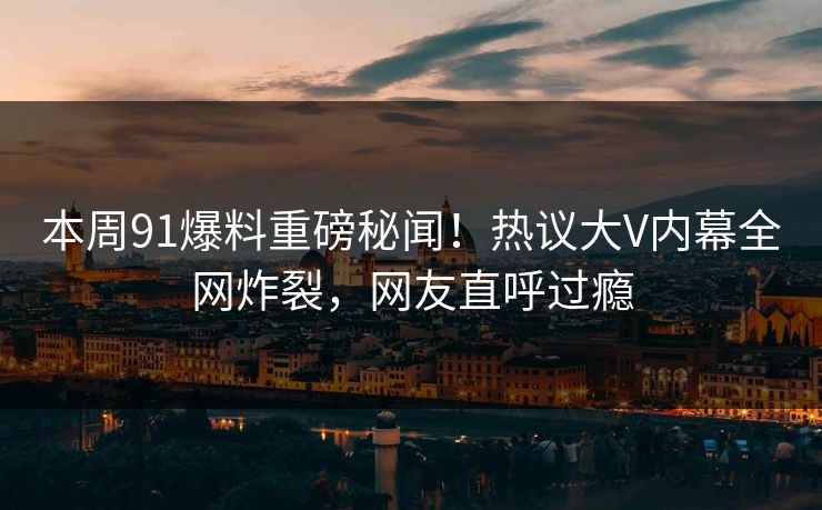 本周91爆料重磅秘闻！热议大V内幕全网炸裂，网友直呼过瘾