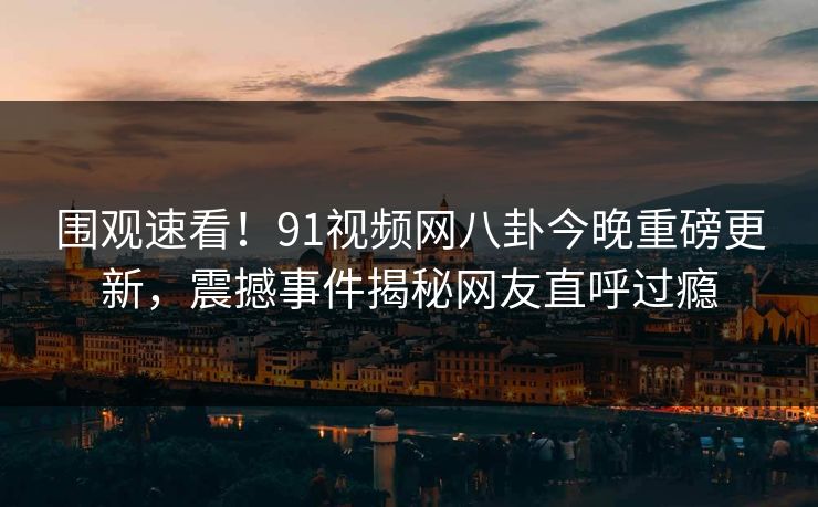 围观速看！91视频网八卦今晚重磅更新，震撼事件揭秘网友直呼过瘾