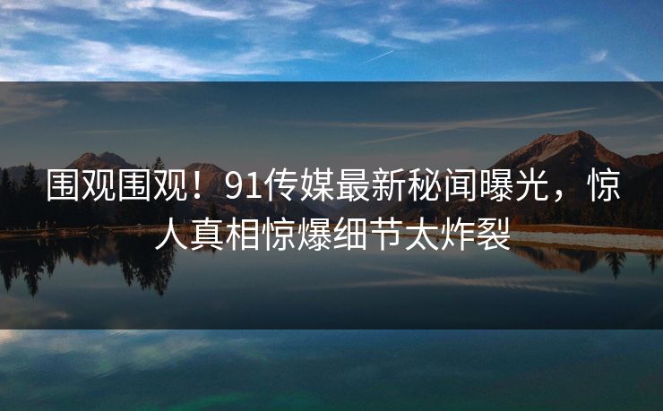 围观围观！91传媒最新秘闻曝光，惊人真相惊爆细节太炸裂