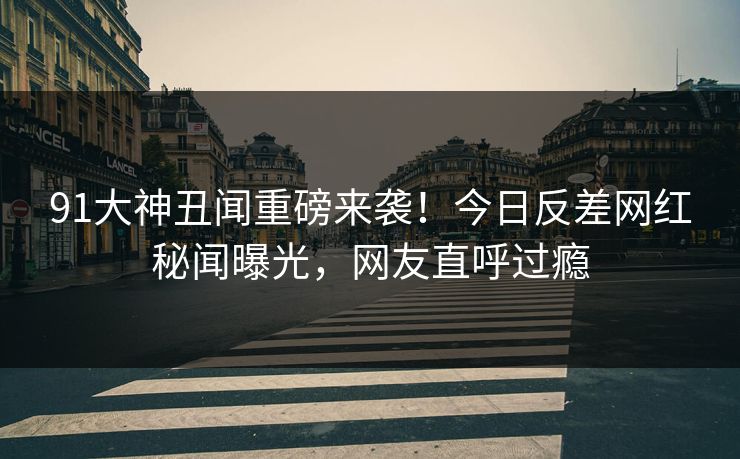 91大神丑闻重磅来袭！今日反差网红秘闻曝光，网友直呼过瘾