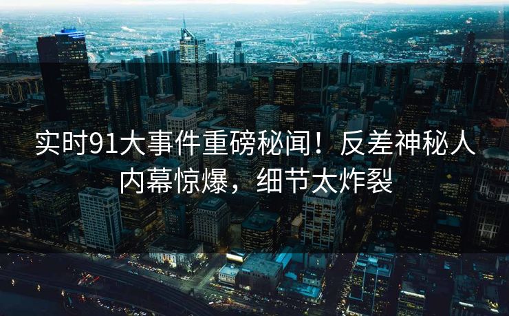 实时91大事件重磅秘闻！反差神秘人内幕惊爆，细节太炸裂