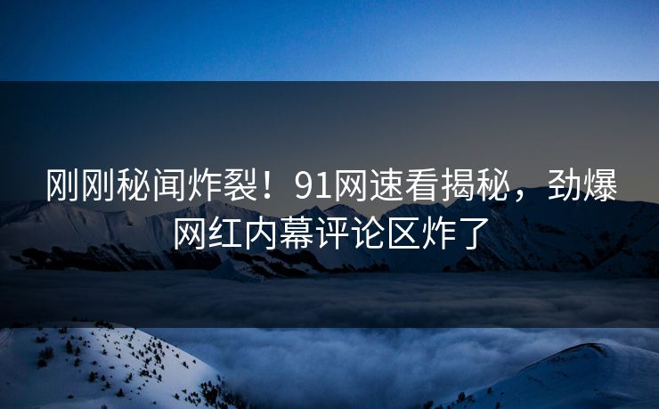 刚刚秘闻炸裂！91网速看揭秘，劲爆网红内幕评论区炸了
