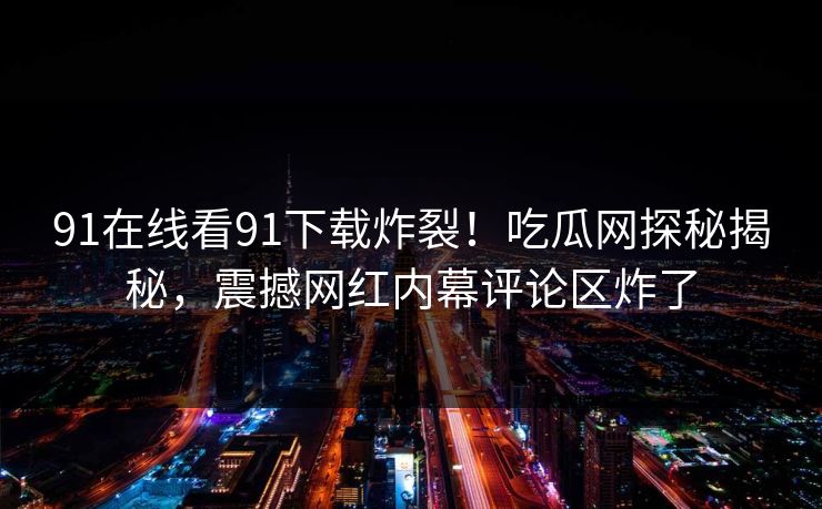 91在线看91下载炸裂！吃瓜网探秘揭秘，震撼网红内幕评论区炸了