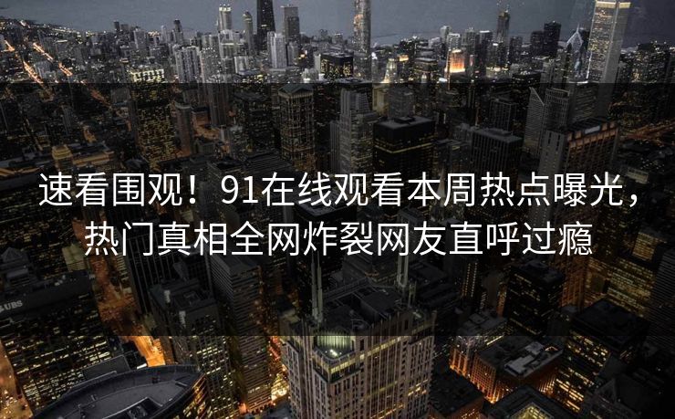 速看围观！91在线观看本周热点曝光，热门真相全网炸裂网友直呼过瘾
