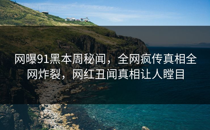网曝91黑本周秘闻，全网疯传真相全网炸裂，网红丑闻真相让人瞠目