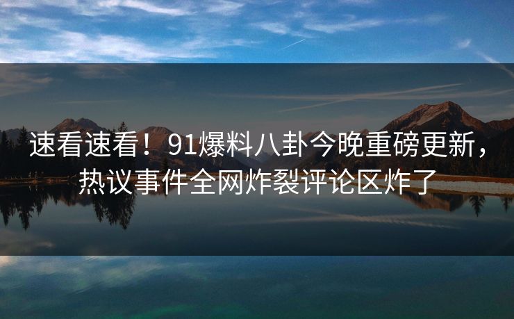 速看速看！91爆料八卦今晚重磅更新，热议事件全网炸裂评论区炸了