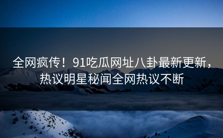 全网疯传！91吃瓜网址八卦最新更新，热议明星秘闻全网热议不断