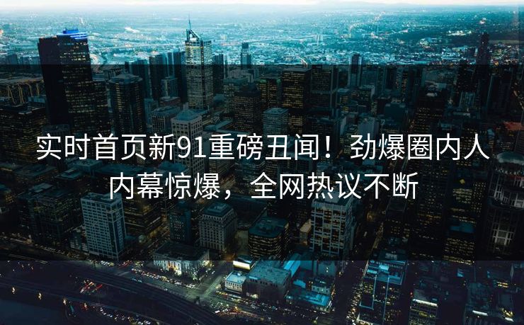 实时首页新91重磅丑闻！劲爆圈内人内幕惊爆，全网热议不断