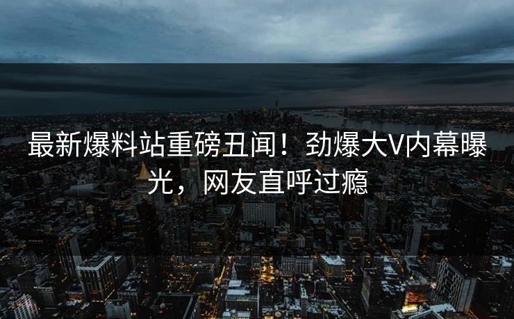 最新爆料站重磅丑闻！劲爆大V内幕曝光，网友直呼过瘾