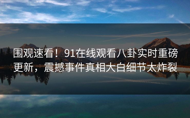 围观速看！91在线观看八卦实时重磅更新，震撼事件真相大白细节太炸裂