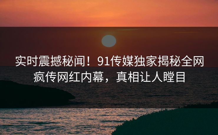 实时震撼秘闻！91传媒独家揭秘全网疯传网红内幕，真相让人瞠目