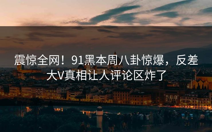 震惊全网！91黑本周八卦惊爆，反差大V真相让人评论区炸了