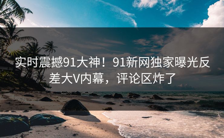 实时震撼91大神！91新网独家曝光反差大V内幕，评论区炸了