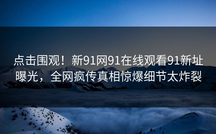 点击围观！新91网91在线观看91新址曝光，全网疯传真相惊爆细节太炸裂