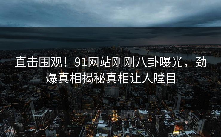 直击围观！91网站刚刚八卦曝光，劲爆真相揭秘真相让人瞠目
