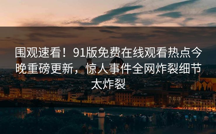 围观速看！91版免费在线观看热点今晚重磅更新，惊人事件全网炸裂细节太炸裂