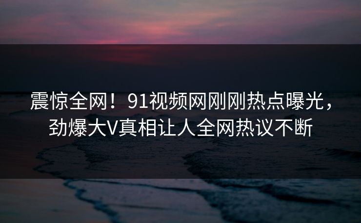 震惊全网！91视频网刚刚热点曝光，劲爆大V真相让人全网热议不断