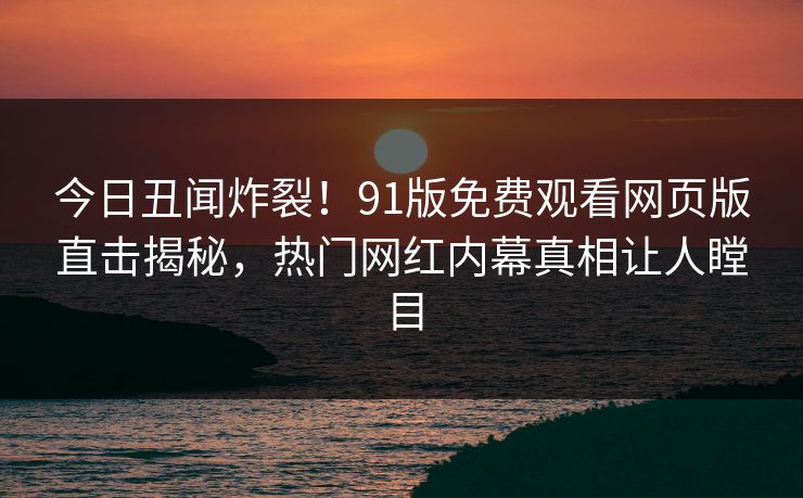 今日丑闻炸裂！91版免费观看网页版直击揭秘，热门网红内幕真相让人瞠目