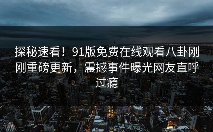 探秘速看！91版免费在线观看八卦刚刚重磅更新，震撼事件曝光网友直呼过瘾