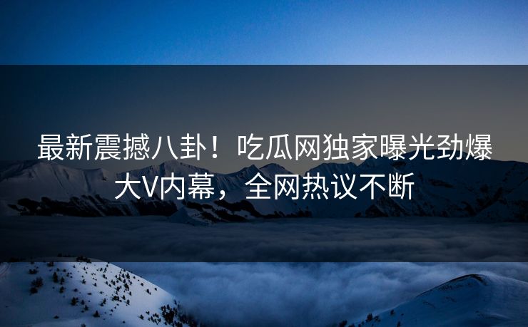 最新震撼八卦！吃瓜网独家曝光劲爆大V内幕，全网热议不断