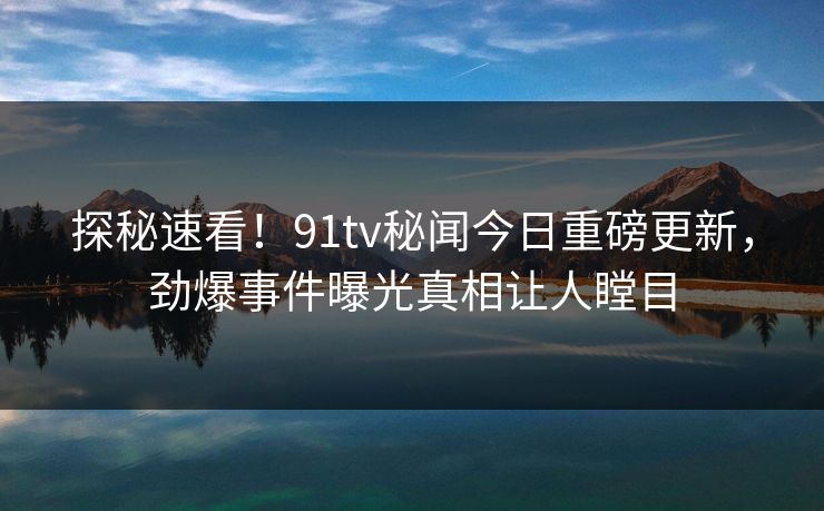 探秘速看！91tv秘闻今日重磅更新，劲爆事件曝光真相让人瞠目