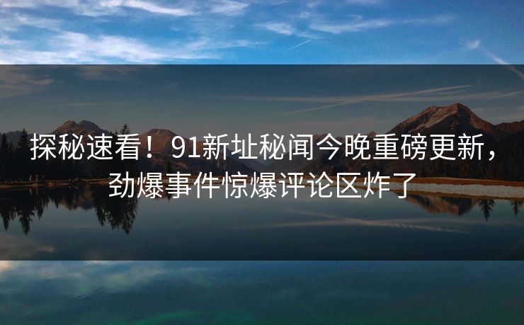 探秘速看！91新址秘闻今晚重磅更新，劲爆事件惊爆评论区炸了