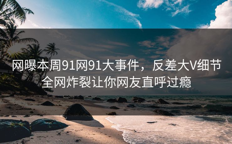 网曝本周91网91大事件，反差大V细节全网炸裂让你网友直呼过瘾