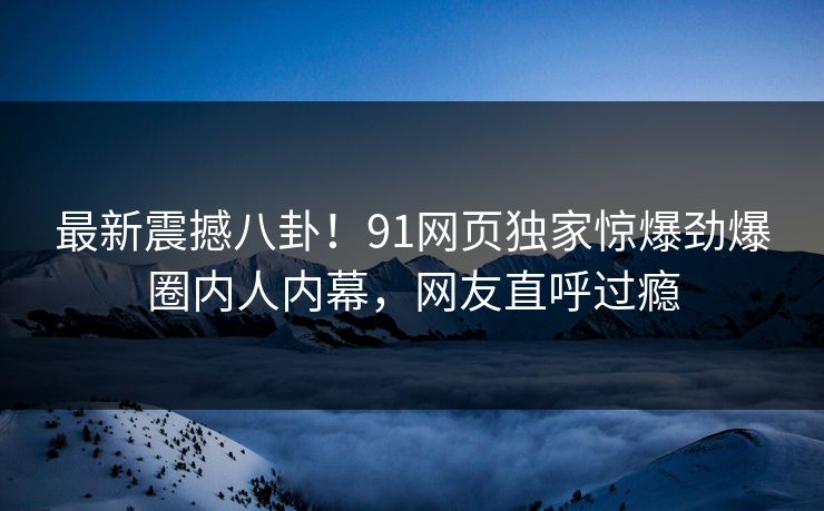 最新震撼八卦！91网页独家惊爆劲爆圈内人内幕，网友直呼过瘾