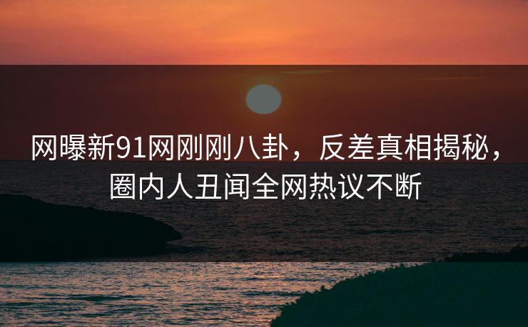 网曝新91网刚刚八卦，反差真相揭秘，圈内人丑闻全网热议不断