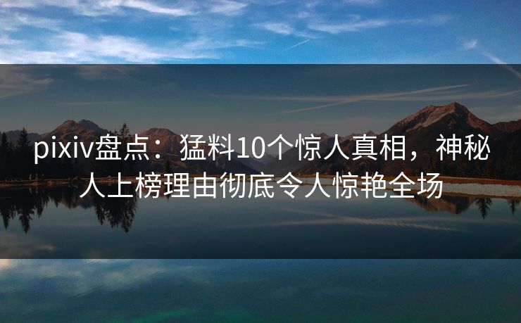 pixiv盘点：猛料10个惊人真相，神秘人上榜理由彻底令人惊艳全场