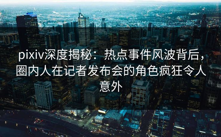 pixiv深度揭秘：热点事件风波背后，圈内人在记者发布会的角色疯狂令人意外