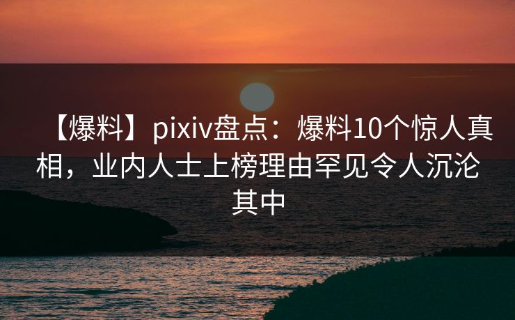 【爆料】pixiv盘点：爆料10个惊人真相，业内人士上榜理由罕见令人沉沦其中