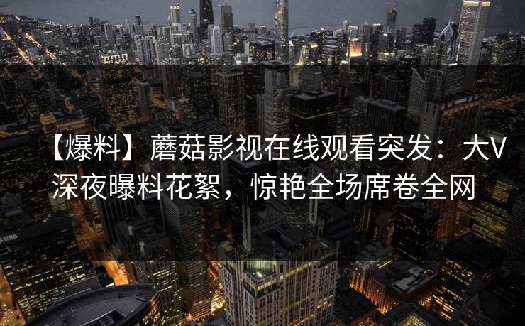 【爆料】蘑菇影视在线观看突发：大V深夜曝料花絮，惊艳全场席卷全网