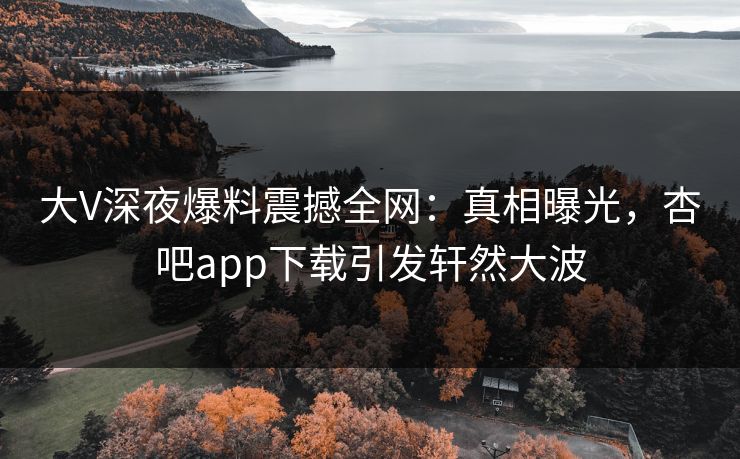 大V深夜爆料震撼全网：真相曝光，杏吧app下载引发轩然大波