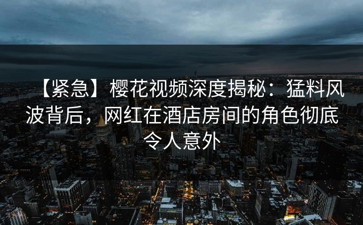 【紧急】樱花视频深度揭秘：猛料风波背后，网红在酒店房间的角色彻底令人意外