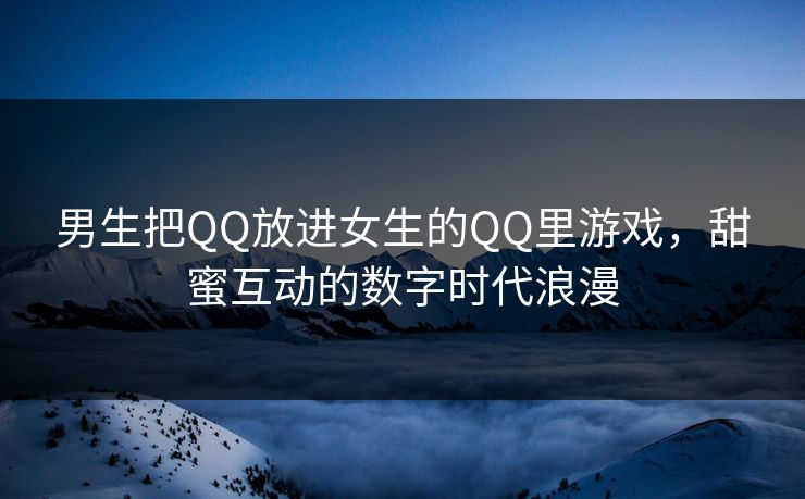 男生把QQ放进女生的QQ里游戏，甜蜜互动的数字时代浪漫